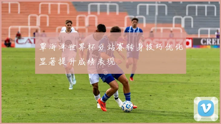 覃海洋世界杯分站赛转身技巧优化显著提升成绩表现