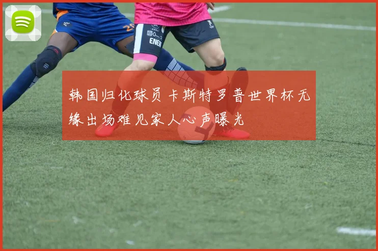 韩国归化球员卡斯特罗普世界杯无缘出场难见家人心声曝光