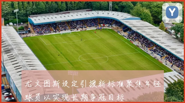 尤文图斯设定引援新标准聚焦年轻球员以实现长期争冠目标