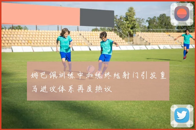 姆巴佩训练中加练终结射门引发皇马进攻体系再度热议