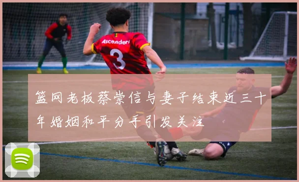 篮网老板蔡崇信与妻子结束近三十年婚姻和平分手引发关注